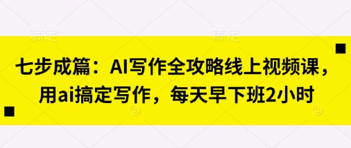 七步成篇:AI写作全攻略线上视频课,用ai搞定写作,每天早下班2小时-富创网